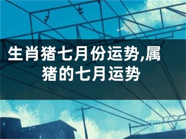 生肖猪七月份运势,属猪的七月运势