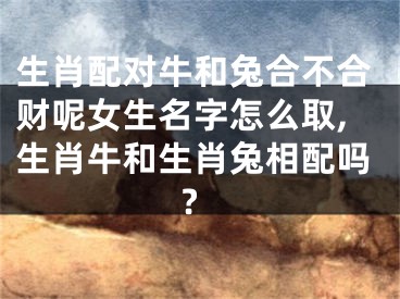 生肖配对牛和兔合不合财呢女生名字怎么取,生肖牛和生肖兔相配吗?