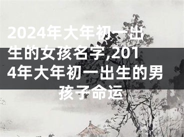2024年大年初一出生的女孩名字,2014年大年初一出生的男孩子命运