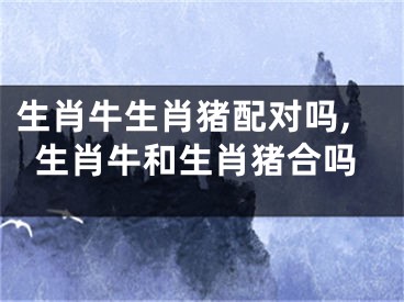 生肖牛生肖猪配对吗,生肖牛和生肖猪合吗