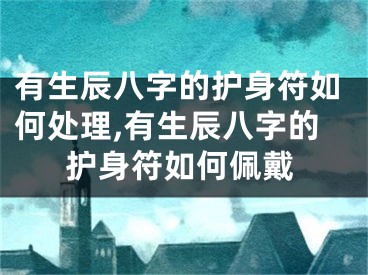 有生辰八字的护身符如何处理,有生辰八字的护身符如何佩戴