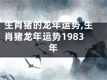 生肖猪的龙年运势,生肖猪龙年运势1983年