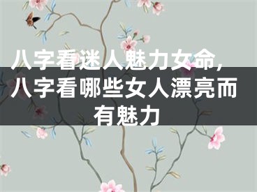 八字看迷人魅力女命,八字看哪些女人漂亮而有魅力