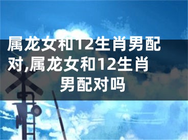 属龙女和12生肖男配对,属龙女和12生肖男配对吗