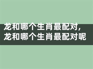 龙和哪个生肖最配对,龙和哪个生肖最配对呢