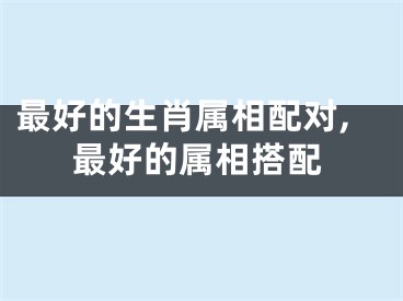 最好的生肖属相配对,最好的属相搭配