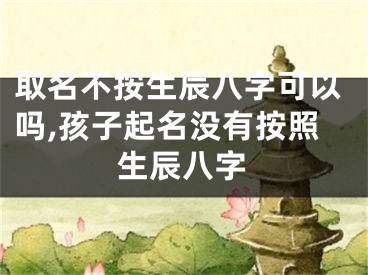 取名不按生辰八字可以吗,孩子起名没有按照生辰八字