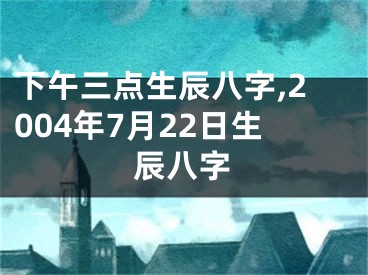 下午三点生辰八字,2004年7月22日生辰八字