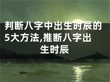 判断八字中出生时辰的5大方法,推断八字出生时辰
