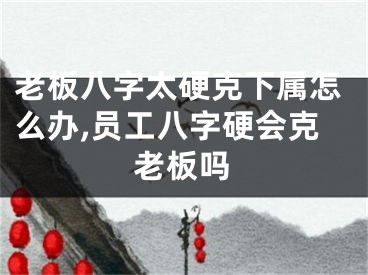 老板八字太硬克下属怎么办,员工八字硬会克老板吗