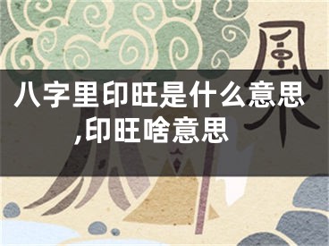 八字里印旺是什么意思,印旺啥意思