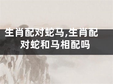 生肖配对蛇马,生肖配对蛇和马相配吗