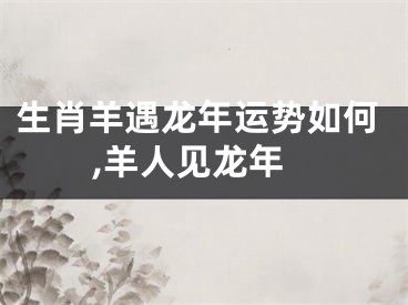 生肖羊遇龙年运势如何,羊人见龙年