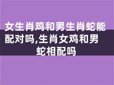 女生肖鸡和男生肖蛇能配对吗,生肖女鸡和男蛇相配吗