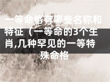 一等命格有哪些名称和特征（一等命的3个生肖,几种罕见的一等特殊命格
