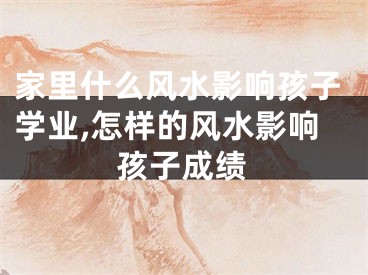 家里什么风水影响孩子学业,怎样的风水影响孩子成绩