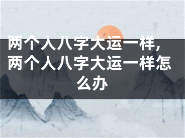 两个人八字大运一样,两个人八字大运一样怎么办