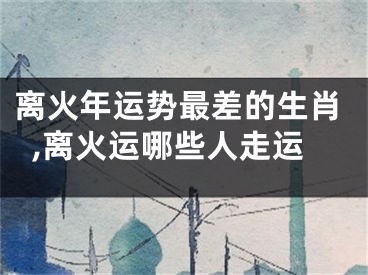 离火年运势最差的生肖,离火运哪些人走运