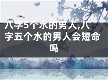 八字5个水的男人,八字五个水的男人会短命吗