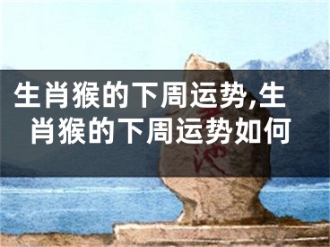 生肖猴的下周运势,生肖猴的下周运势如何