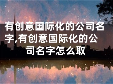 有创意国际化的公司名字,有创意国际化的公司名字怎么取