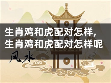 生肖鸡和虎配对怎样,生肖鸡和虎配对怎样呢