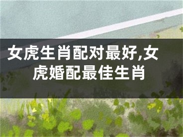 女虎生肖配对最好,女虎婚配最佳生肖