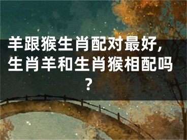 羊跟猴生肖配对最好,生肖羊和生肖猴相配吗?
