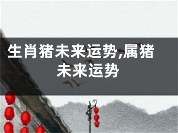 生肖猪未来运势,属猪未来运势