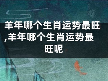 羊年哪个生肖运势最旺,羊年哪个生肖运势最旺呢