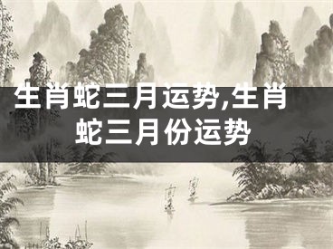 生肖蛇三月运势,生肖蛇三月份运势
