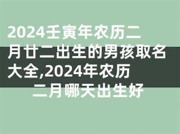 2024壬寅年农历二月廿二出生的男孩取名大全,2024年农历二月哪天出生好