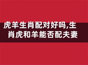 虎羊生肖配对好吗,生肖虎和羊能否配夫妻