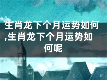 生肖龙下个月运势如何,生肖龙下个月运势如何呢