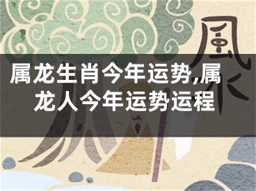 属龙生肖今年运势,属龙人今年运势运程