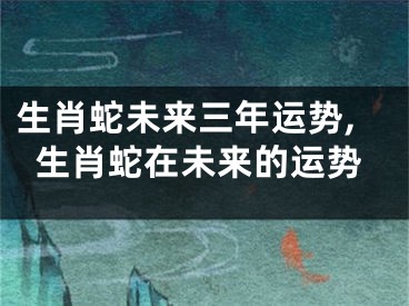 生肖蛇未来三年运势,生肖蛇在未来的运势