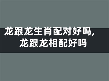 龙跟龙生肖配对好吗,龙跟龙相配好吗