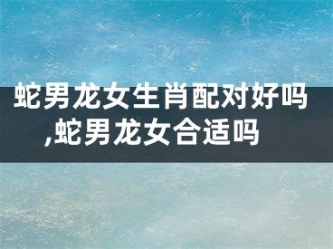 蛇男龙女生肖配对好吗,蛇男龙女合适吗