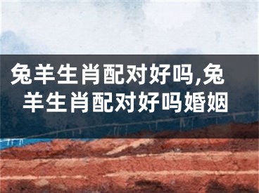 兔羊生肖配对好吗,兔羊生肖配对好吗婚姻