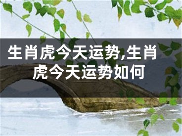 生肖虎今天运势,生肖虎今天运势如何