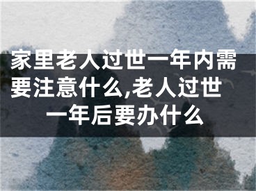 家里老人过世一年内需要注意什么,老人过世一年后要办什么