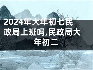 2024年大年初七民政局上班吗,民政局大年初二
