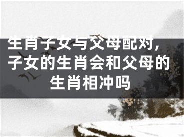 生肖子女与父母配对,子女的生肖会和父母的生肖相冲吗