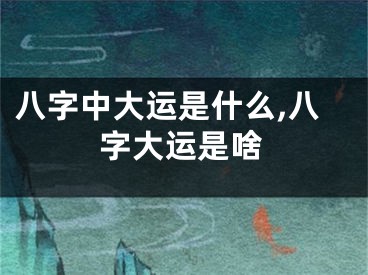 八字中大运是什么,八字大运是啥