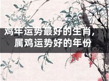 鸡年运势最好的生肖,属鸡运势好的年份