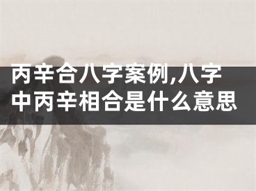 丙辛合八字案例,八字中丙辛相合是什么意思