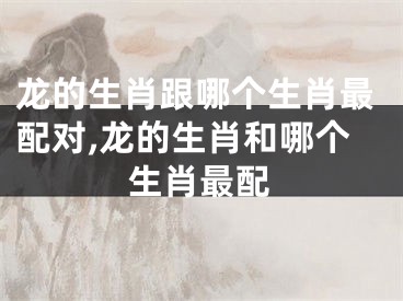 龙的生肖跟哪个生肖最配对,龙的生肖和哪个生肖最配