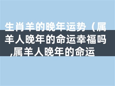 生肖羊的晚年运势（属羊人晚年的命运幸福吗,属羊人晚年的命运