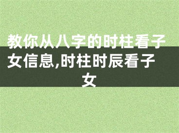 教你从八字的时柱看子女信息,时柱时辰看子女