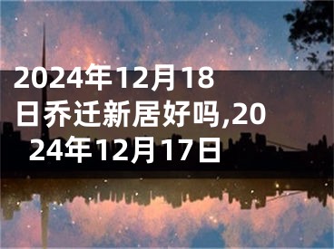 2024年12月18日乔迁新居好吗,2024年12月17日